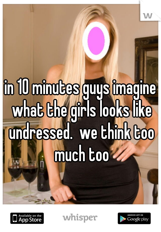 in 10 minutes guys imagine what the girls looks like undressed.  we think too much too