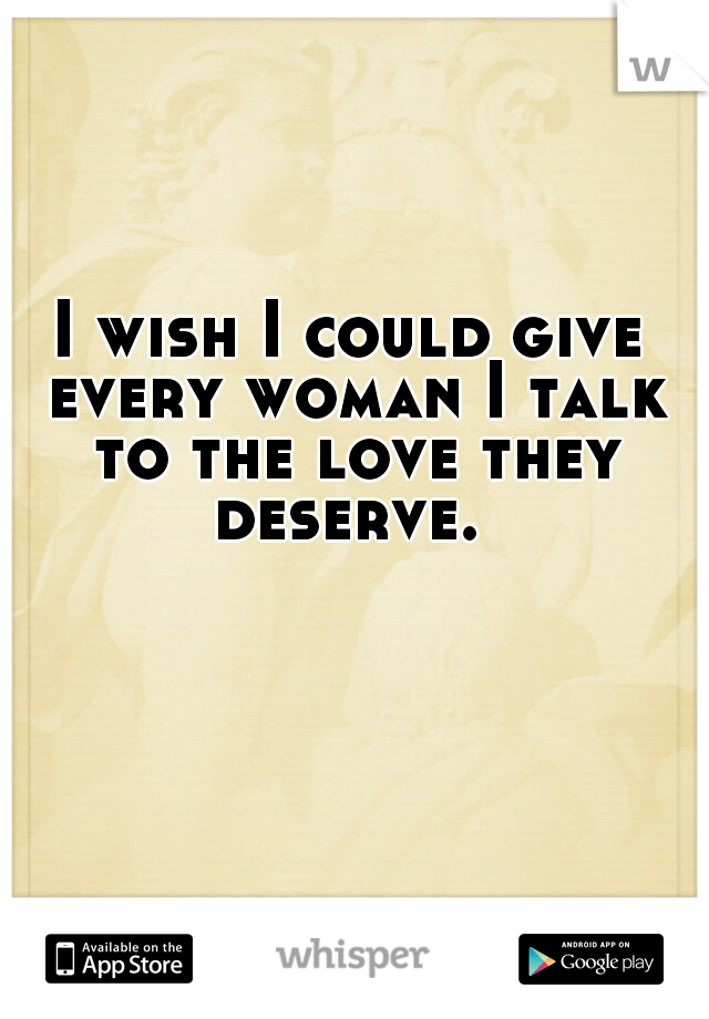 I wish I could give every woman I talk to the love they deserve. 