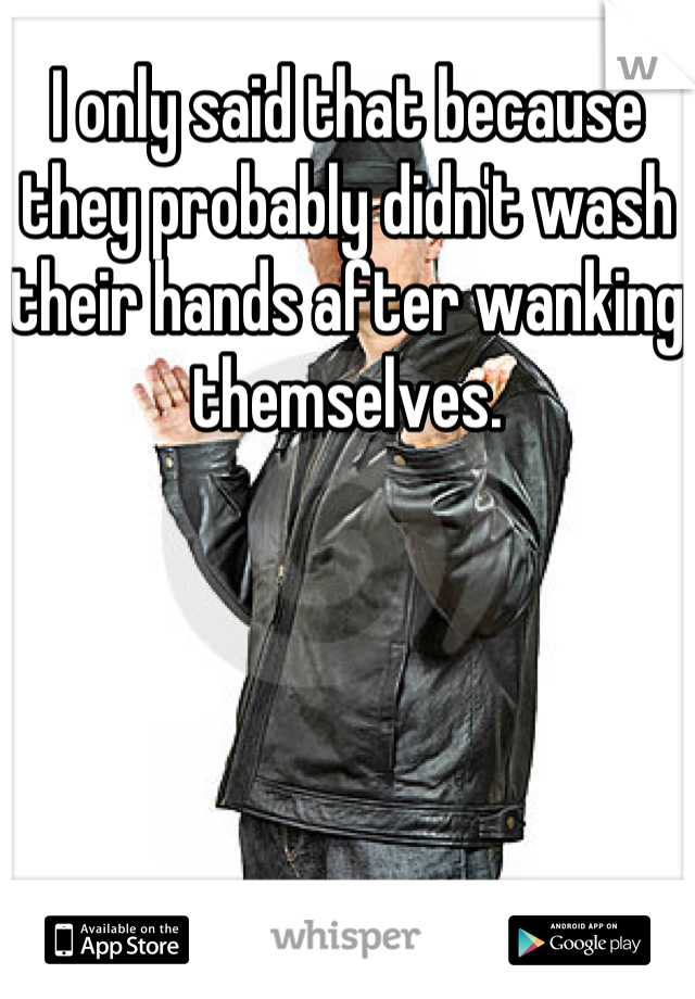 I only said that because they probably didn't wash their hands after wanking themselves.