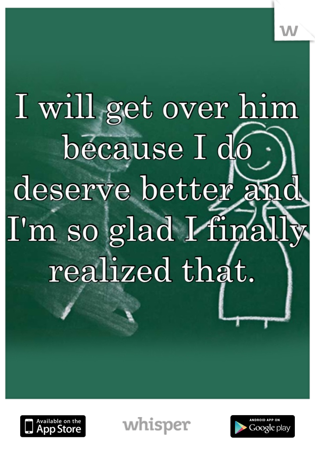 I will get over him because I do deserve better and I'm so glad I finally realized that. 