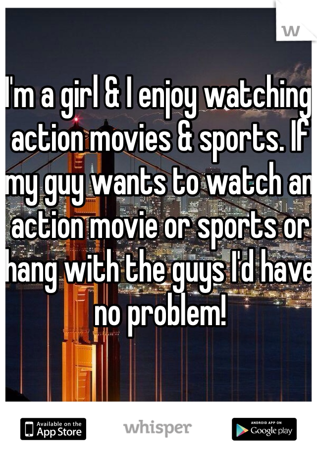 I'm a girl & I enjoy watching action movies & sports. If my guy wants to watch an action movie or sports or hang with the guys I'd have no problem!