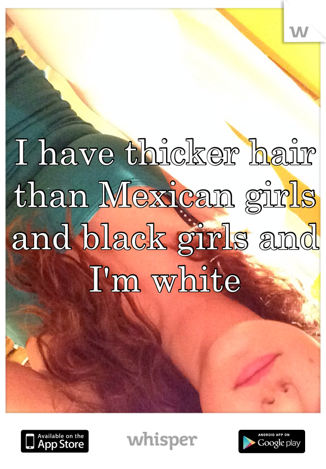 I have thicker hair than Mexican girls and black girls and I'm white 