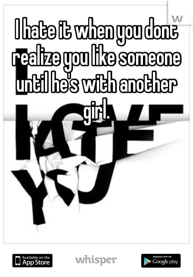 I hate it when you dont realize you like someone until he's with another girl.