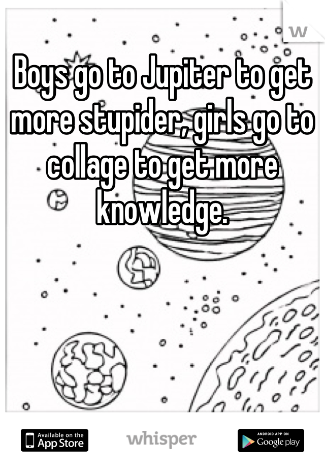 
Boys go to Jupiter to get more stupider, girls go to collage to get more knowledge.