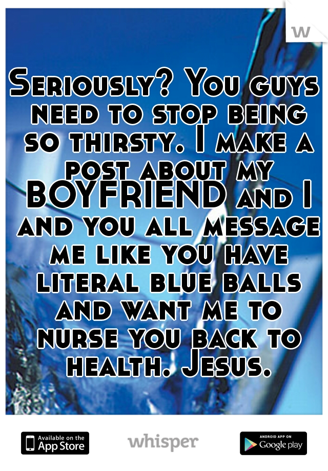 Seriously? You guys need to stop being so thirsty. I make a post about my BOYFRIEND and I and you all message me like you have literal blue balls and want me to nurse you back to health. Jesus.