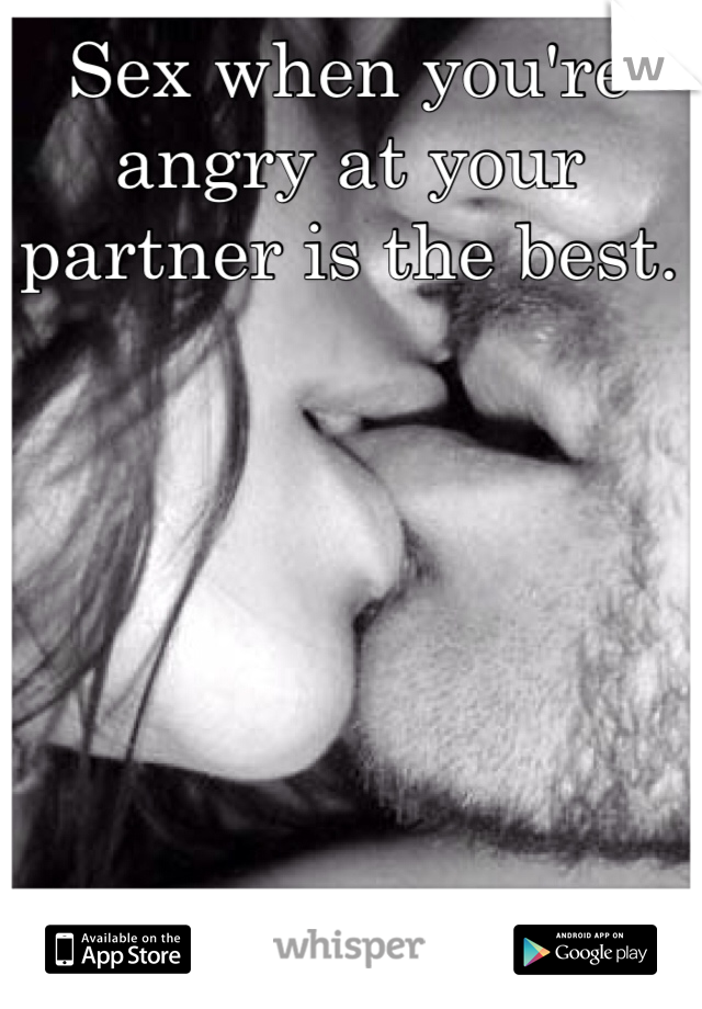 Sex when you're angry at your partner is the best.