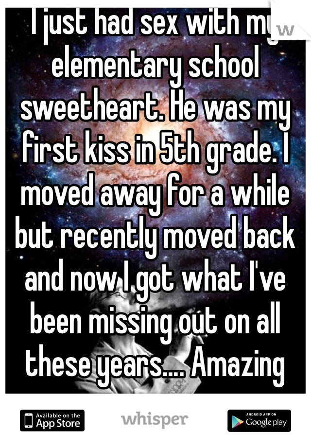 I just had sex with my elementary school sweetheart. He was my first kiss in 5th grade. I moved away for a while but recently moved back and now I got what I've been missing out on all these years.... Amazing sex