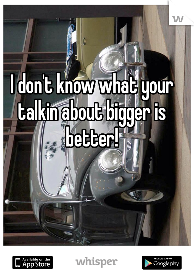 I don't know what your talkin about bigger is better!
