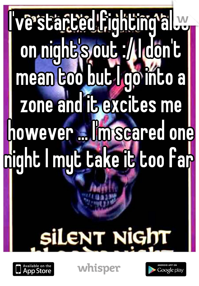 I've started fighting alot on night's out :/ I don't mean too but I go into a zone and it excites me however ... I'm scared one night I myt take it too far 