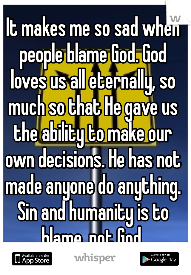 It makes me so sad when people blame God. God loves us all eternally, so much so that He gave us the ability to make our own decisions. He has not made anyone do anything. Sin and humanity is to blame, not God. 