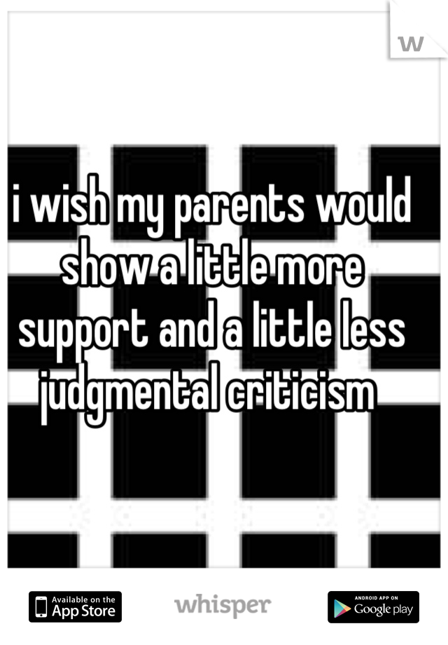 i wish my parents would show a little more support and a little less judgmental criticism 