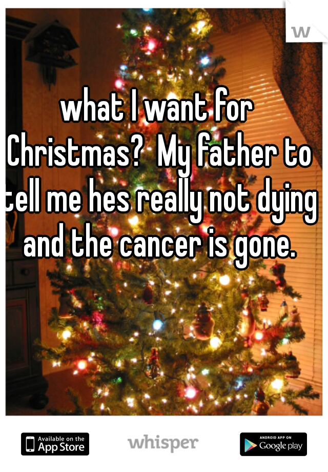 what I want for Christmas?  My father to tell me hes really not dying and the cancer is gone.