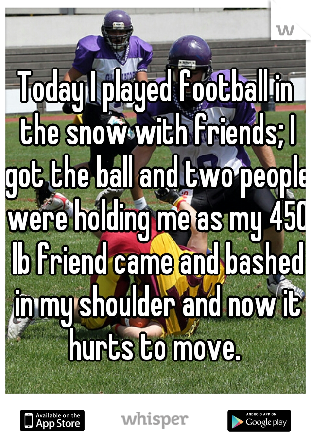 Today I played football in the snow with friends; I got the ball and two people were holding me as my 450 lb friend came and bashed in my shoulder and now it hurts to move. 