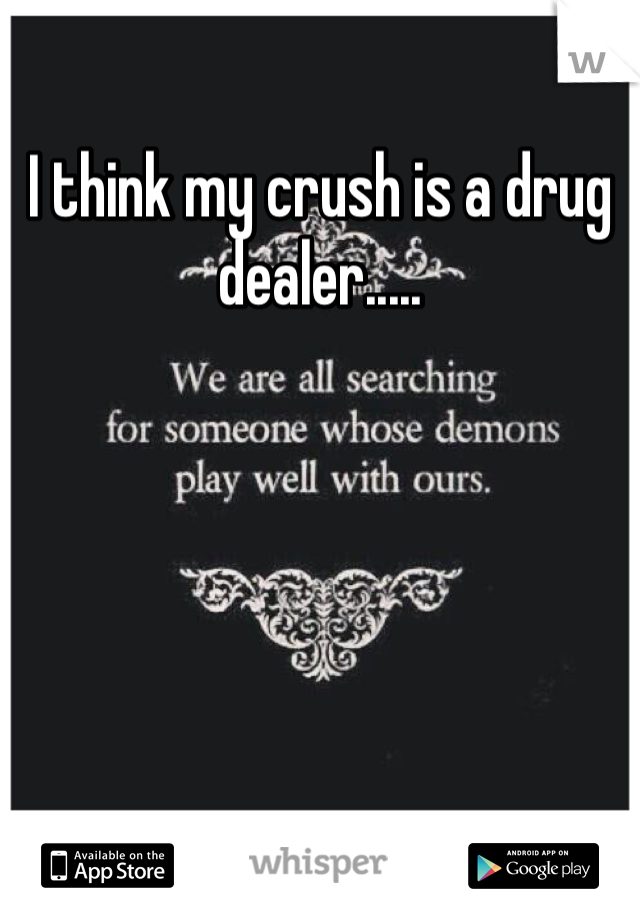 I think my crush is a drug dealer.....