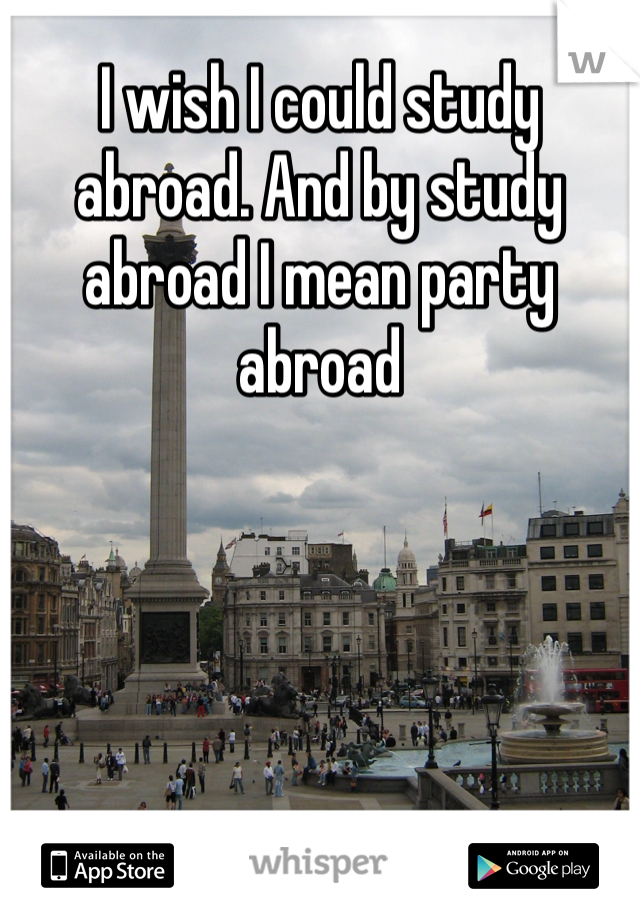 I wish I could study abroad. And by study abroad I mean party abroad 