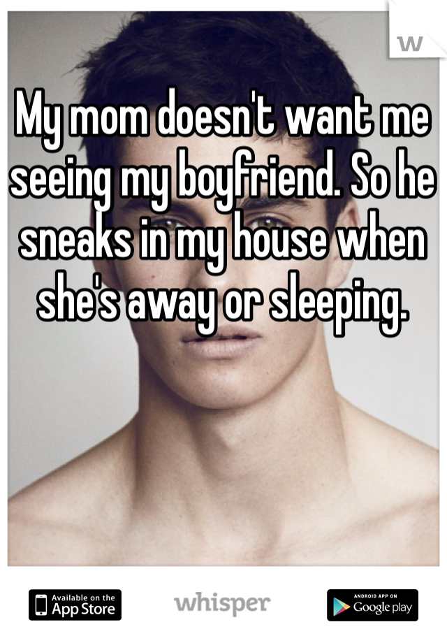My mom doesn't want me seeing my boyfriend. So he sneaks in my house when she's away or sleeping. 