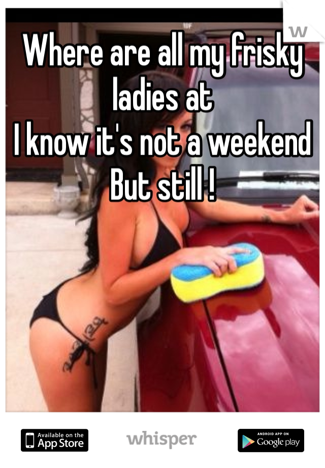 Where are all my frisky ladies at 
I know it's not a weekend
But still !