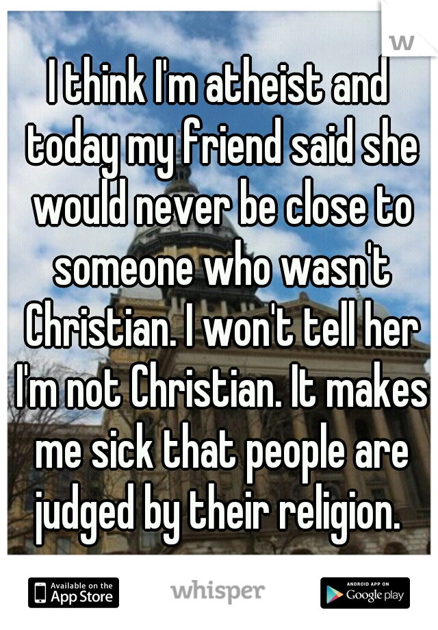 I think I'm atheist and today my friend said she would never be close to someone who wasn't Christian. I won't tell her I'm not Christian. It makes me sick that people are judged by their religion. 