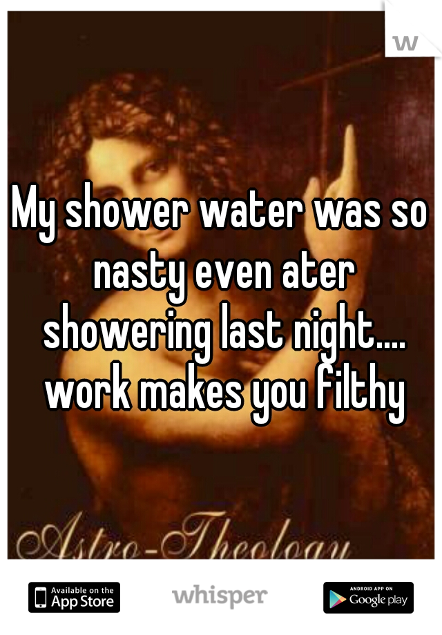 My shower water was so nasty even ater showering last night.... work makes you filthy