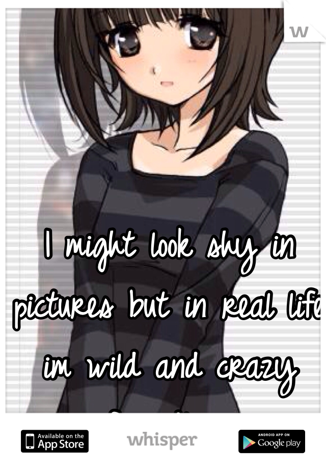 I might look shy in pictures but in real life im wild and crazy friendly...