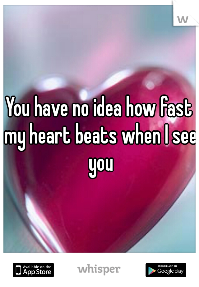 You have no idea how fast my heart beats when I see you