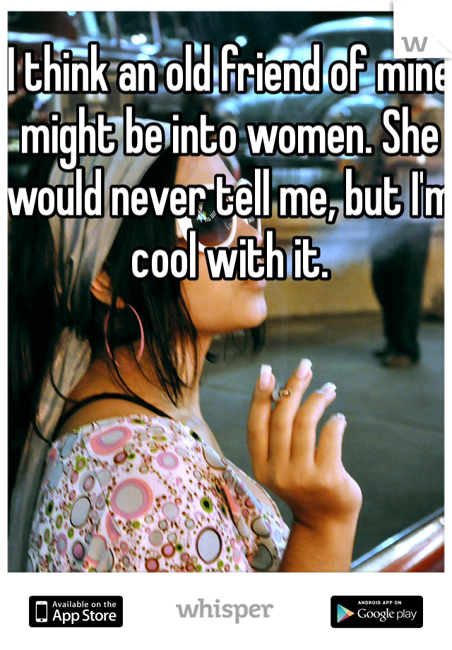 I think an old friend of mine might be into women. She would never tell me, but I'm cool with it. 