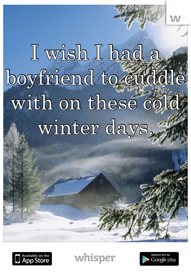 I wish I had a boyfriend to cuddle with on these cold winter days.