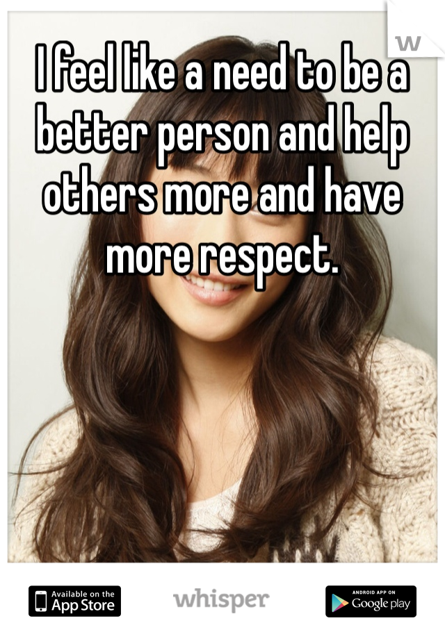 I feel like a need to be a better person and help others more and have more respect. 