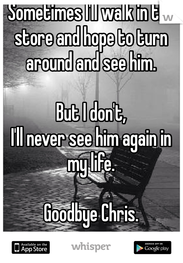Sometimes I'll walk in the store and hope to turn around and see him. 

But I don't,
I'll never see him again in my life. 

Goodbye Chris. 