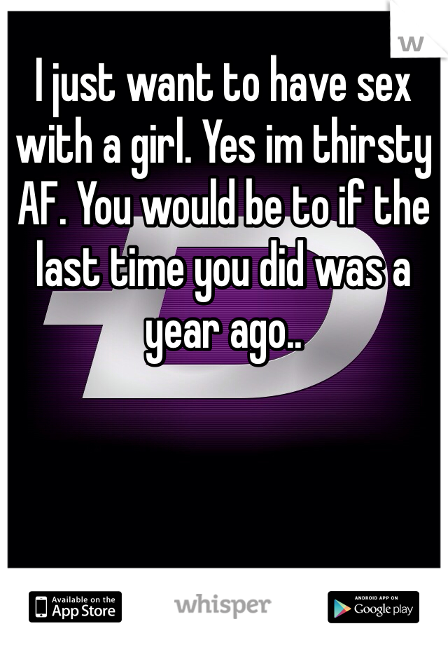 I just want to have sex with a girl. Yes im thirsty AF. You would be to if the last time you did was a year ago..