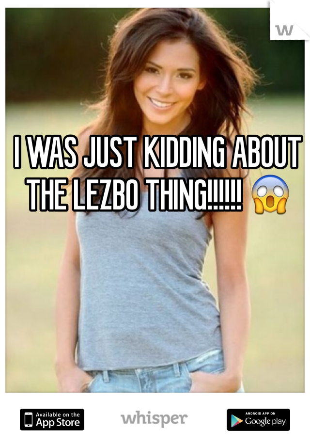 I WAS JUST KIDDING ABOUT THE LEZBO THING!!!!!! 😱