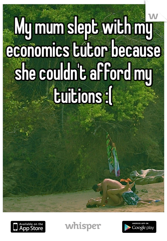 My mum slept with my economics tutor because she couldn't afford my tuitions :(