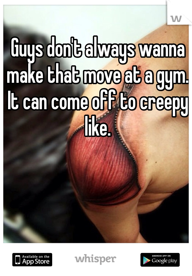 Guys don't always wanna make that move at a gym.  It can come off to creepy like.