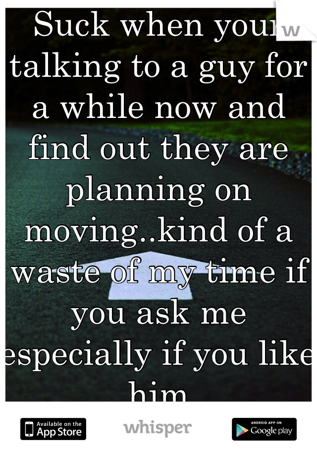 Suck when your talking to a guy for a while now and find out they are planning on moving..kind of a waste of my time if you ask me especially if you like him 