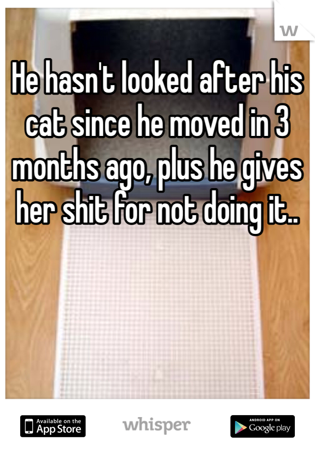 He hasn't looked after his cat since he moved in 3 months ago, plus he gives her shit for not doing it.. 