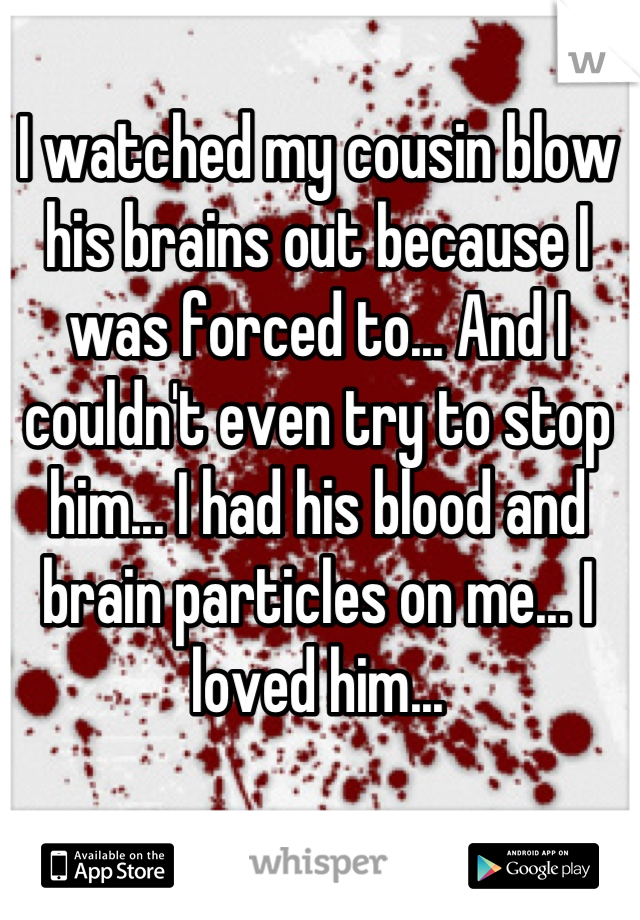 I watched my cousin blow his brains out because I was forced to... And I couldn't even try to stop him... I had his blood and brain particles on me... I loved him...