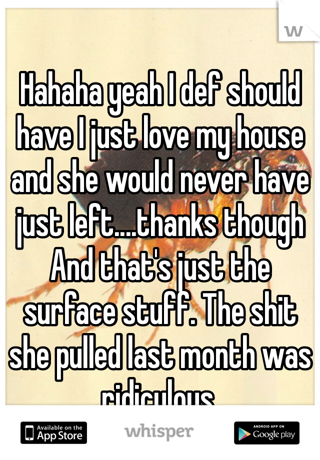 Hahaha yeah I def should have I just love my house and she would never have just left....thanks though And that's just the surface stuff. The shit she pulled last month was ridiculous. 