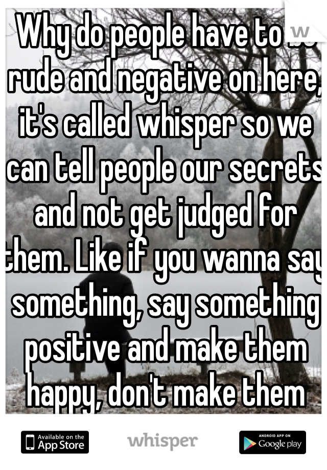 Why do people have to be rude and negative on here, it's called whisper so we can tell people our secrets and not get judged for them. Like if you wanna say something, say something positive and make them happy, don't make them sad! 