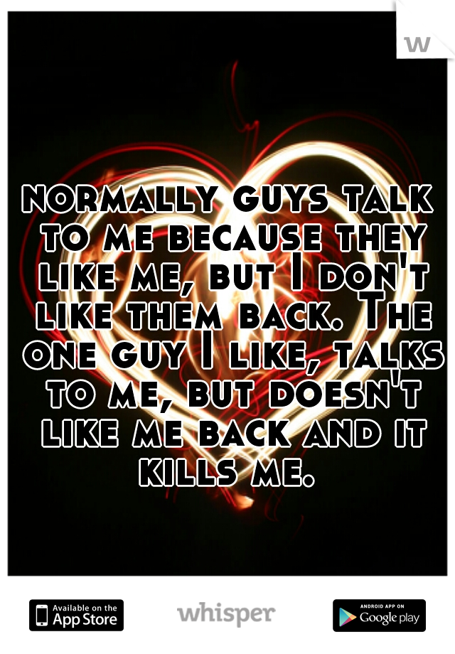 normally guys talk to me because they like me, but I don't like them back. The one guy I like, talks to me, but doesn't like me back and it kills me. 