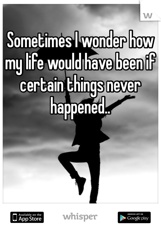 Sometimes I wonder how my life would have been if certain things never happened..