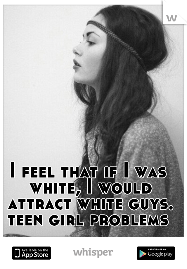I feel that if I was white, I would attract white guys.
teen girl problems