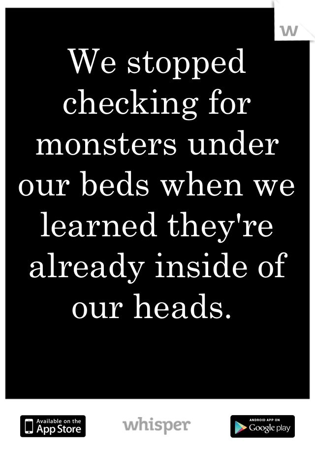 We stopped checking for monsters under our beds when we learned they're already inside of our heads. 