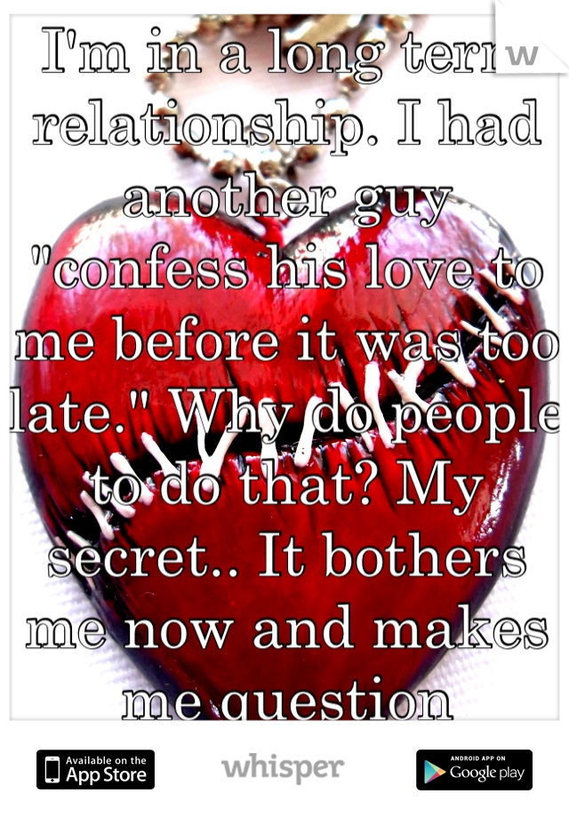 I'm in a long term relationship. I had another guy "confess his love to me before it was too late." Why do people to do that? My secret.. It bothers me now and makes me question everything. Wtf why?!
