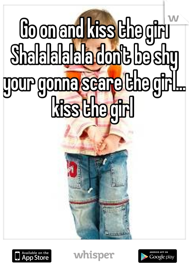 Go on and kiss the girl 
Shalalalalala don't be shy your gonna scare the girl… kiss the girl 