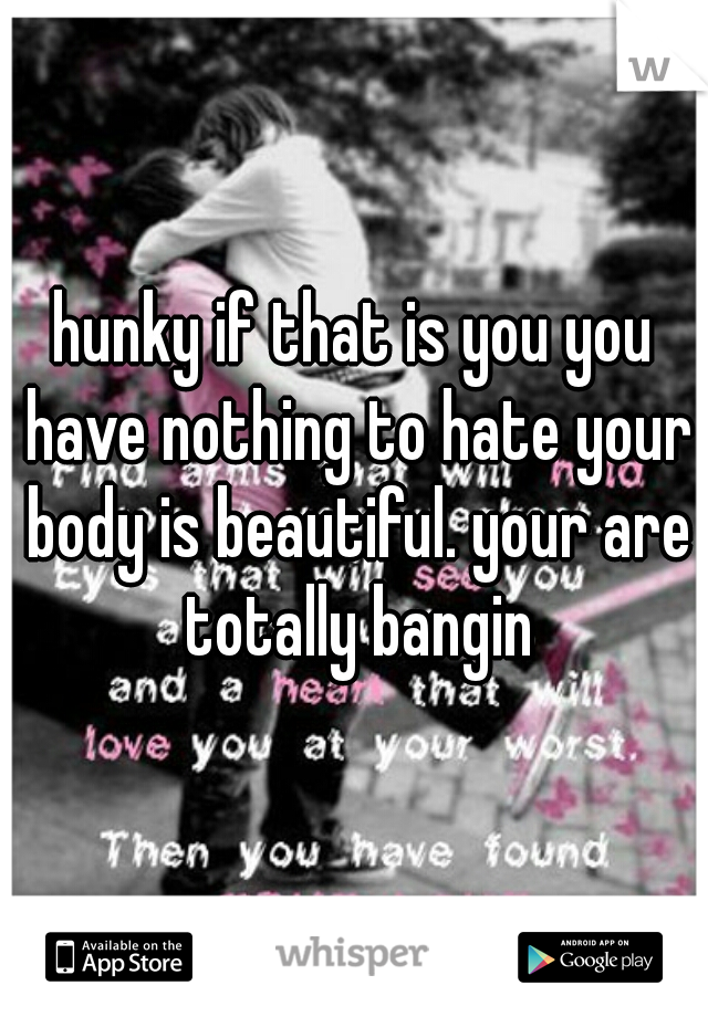hunky if that is you you have nothing to hate your body is beautiful. your are totally bangin