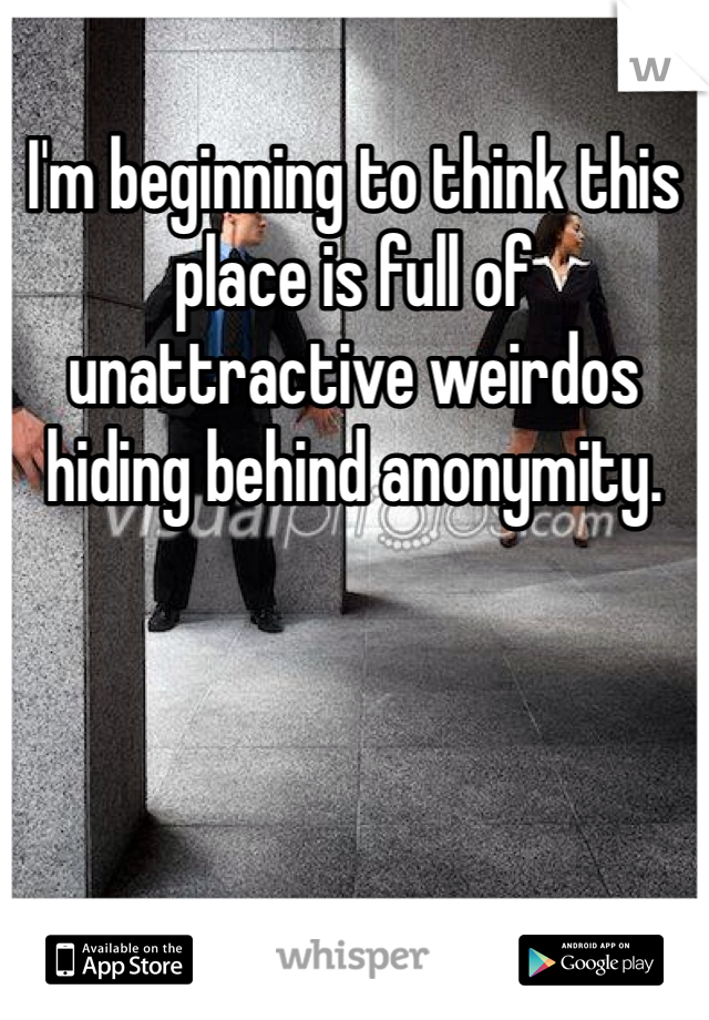I'm beginning to think this place is full of unattractive weirdos hiding behind anonymity. 