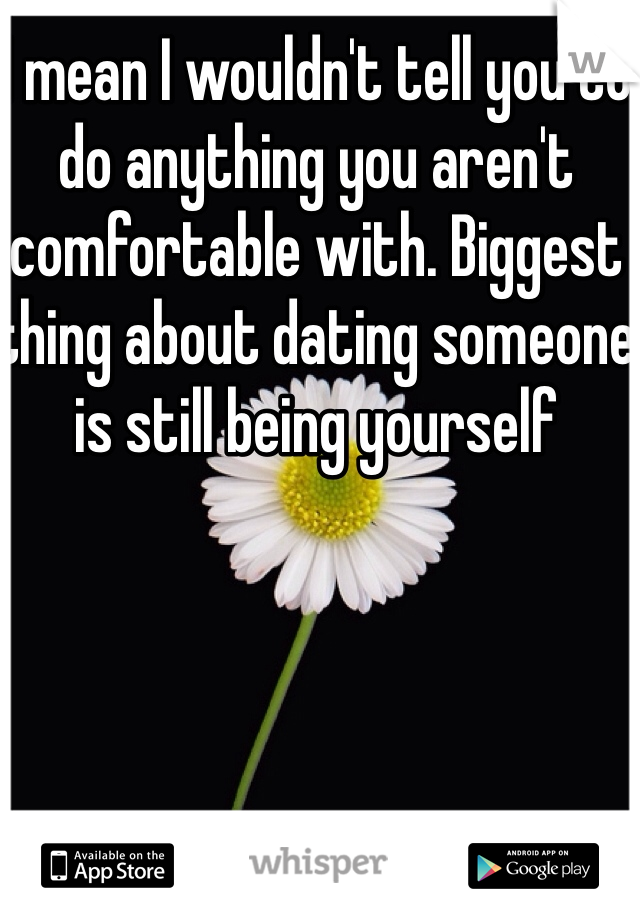I mean I wouldn't tell you to do anything you aren't comfortable with. Biggest thing about dating someone is still being yourself 