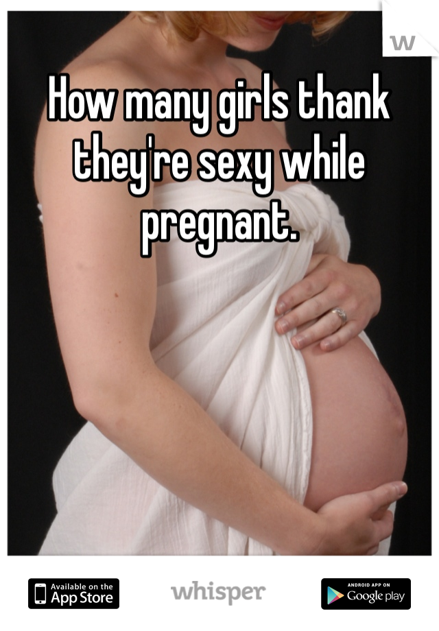 How many girls thank they're sexy while pregnant. 