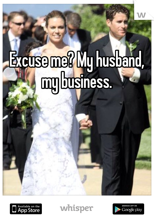 Excuse me? My husband, my business. 