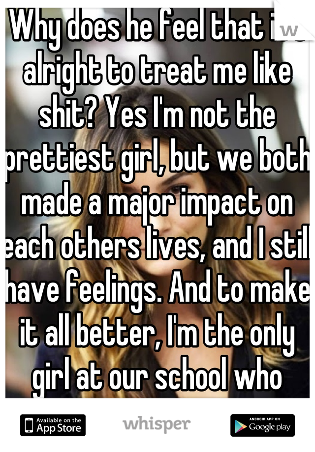 Why does he feel that it's alright to treat me like shit? Yes I'm not the prettiest girl, but we both made a major impact on each others lives, and I still have feelings. And to make it all better, I'm the only girl at our school who doesn't think your a complete player, even tho I should. 